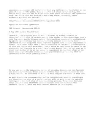 experiment was carried off perfectly without any difficulty or hesitation on the
part of either of the girls. Each girl acted out their part perfectly, the
device was planted and set as directed and both girls returned to the operations
room, sat on the sofa and entered a deep sleep state. Throughout, their
movements were easy and natural."
http://www.scribd.com/doc/45949553/CIA-Hypnotism-1955
Hypnotism and Covert Operations
CIA Document (Memorandum) 228.11
5 May 1995 (Author Blacked-Out)
"Frankly, I now distrust much of what is written by academic experts on
hypnotism. Partly this is because many of them appear to have generalized from a
very few cases; partly because much of their cautious pessimism is contradicted
by agency experimenters; but more particularly because I personally have
witnessed behavior responses which respected experts have said are impossible to
obtain. In no other field have I been so conscious of the mental claustrophobia
of book and lecture hall knowledge. I don't think we have enough evidence to say
positively that hypnosis is a practicable covert weapon, but I do say that we'll
never know whether it is or not unless we experiment in the flied where we can
learn what is practicable (materially and psychologically) in a way that no
laboratory worker could possibly prove."
As you can see in the documents, the use of amnesia, dissociation and hypnosis
was absolutely critical. Their specific methods have not been released to the
public, but will be discussed in detail in this chapter and others in this book.
We will discuss the conversational and the institutional means to fractionate
and dissociate the mind of a subject and you will be able to see the specific
techniques within each step of the programming process. The process features
steps that were only BEGINNING to be discovered when the CIA began this
research. You will learn far more advanced methods in this chapter.
 