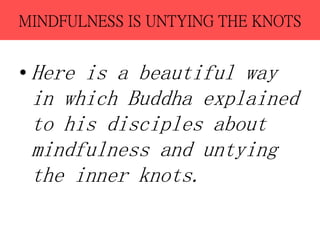 MINDFULNESS IS UNTYING THE KNOTS
• Here is a beautiful way
in which Buddha explained
to his disciples about
mindfulness and untying
the inner knots.
 