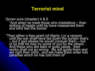 Terrorist mind <ul><li>Quran sura (chapter) 4 & 5  </li></ul><ul><li>“ And when he meet those who misbelieve – than striki...