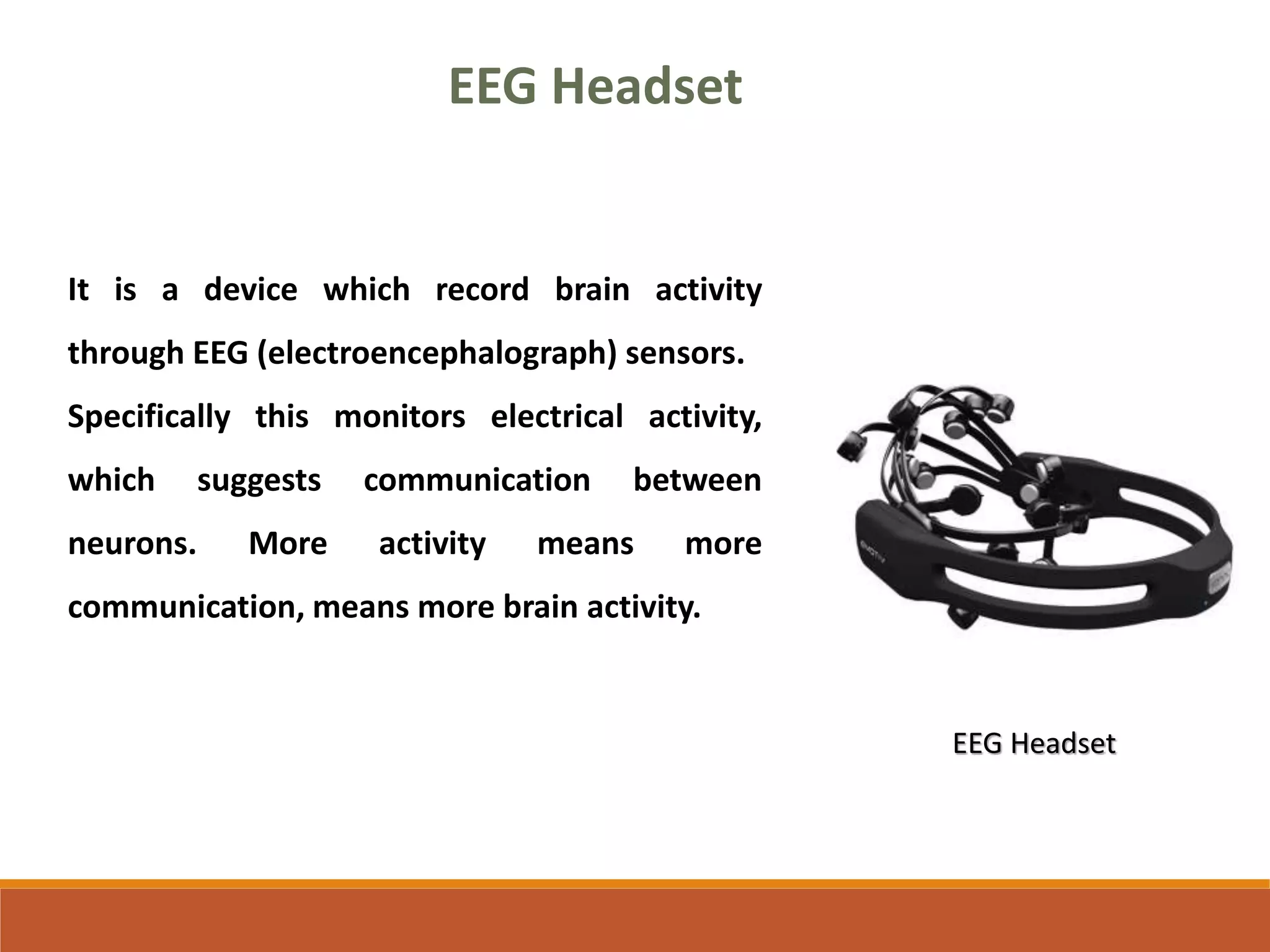 EEG Headset
It is a device which record brain activity
through EEG (electroencephalograph) sensors.
Specifically this monitors electrical activity,
which suggests communication between
neurons. More activity means more
communication, means more brain activity.
EEG Headset
 