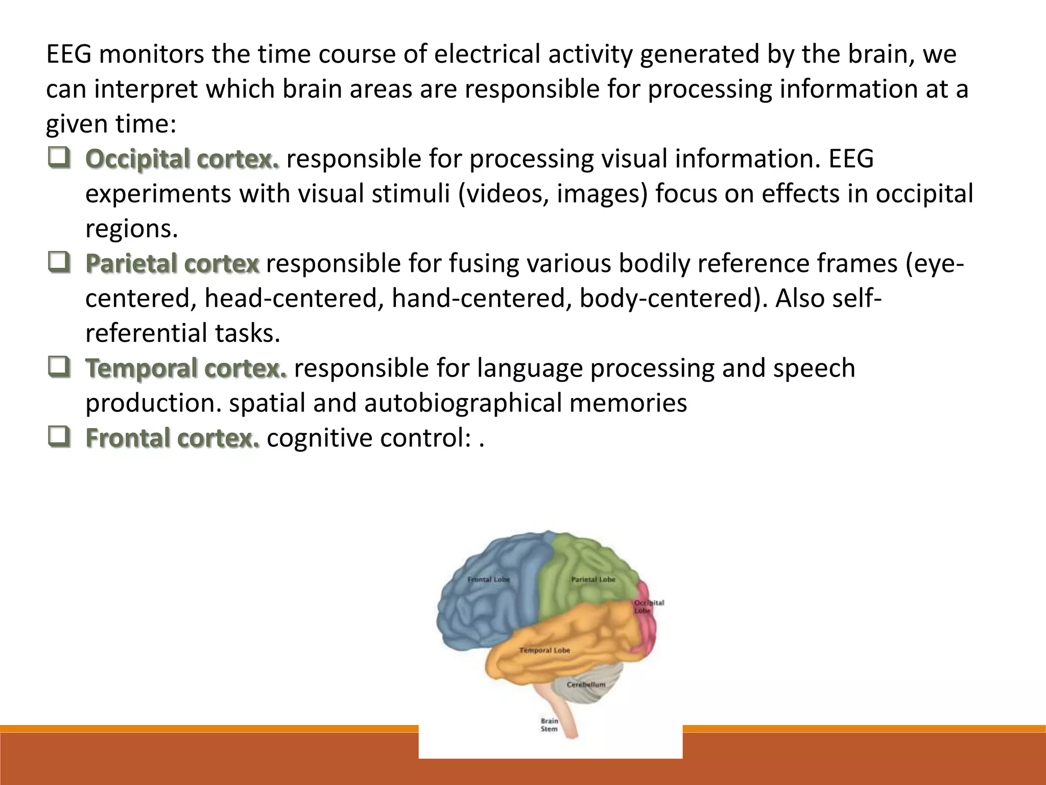 EEG monitors the time course of electrical activity generated by the brain, we
can interpret which brain areas are responsible for processing information at a
given time:
 Occipital cortex. responsible for processing visual information. EEG
experiments with visual stimuli (videos, images) focus on effects in occipital
regions.
 Parietal cortex responsible for fusing various bodily reference frames (eye-
centered, head-centered, hand-centered, body-centered). Also self-
referential tasks.
 Temporal cortex. responsible for language processing and speech
production. spatial and autobiographical memories
 Frontal cortex. cognitive control: .
 