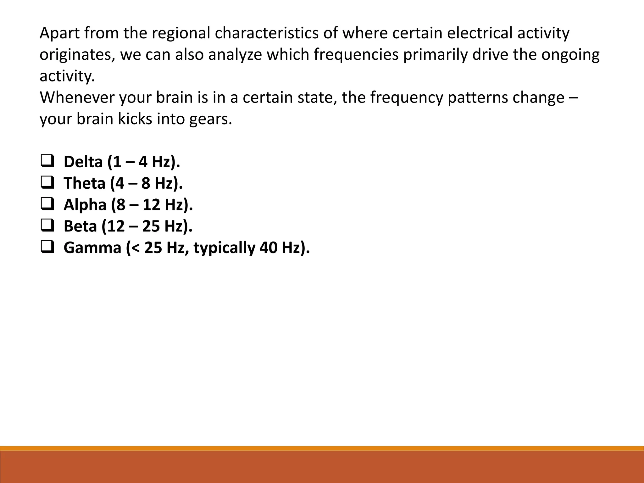 Apart from the regional characteristics of where certain electrical activity
originates, we can also analyze which frequencies primarily drive the ongoing
activity.
Whenever your brain is in a certain state, the frequency patterns change –
your brain kicks into gears.
 Delta (1 – 4 Hz).
 Theta (4 – 8 Hz).
 Alpha (8 – 12 Hz).
 Beta (12 – 25 Hz).
 Gamma (< 25 Hz, typically 40 Hz).
 