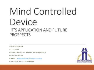 Mind Controlled
Device
IT’S APPLICATION AND FUTURE
PROSPECTS
S O U M I K S I N H A
5 1 1 2 1 6 0 0 6
D E P E R T M E N T O F M I N I N G E N G I N E E R I N G
I I E S T , S H I B P U R
E M AI L : s o u m i k s i n h a 1 8 0 @ g m a i l . c o m
C O N T AC T N O : 8 9 1 0 0 4 5 1 5 8
 