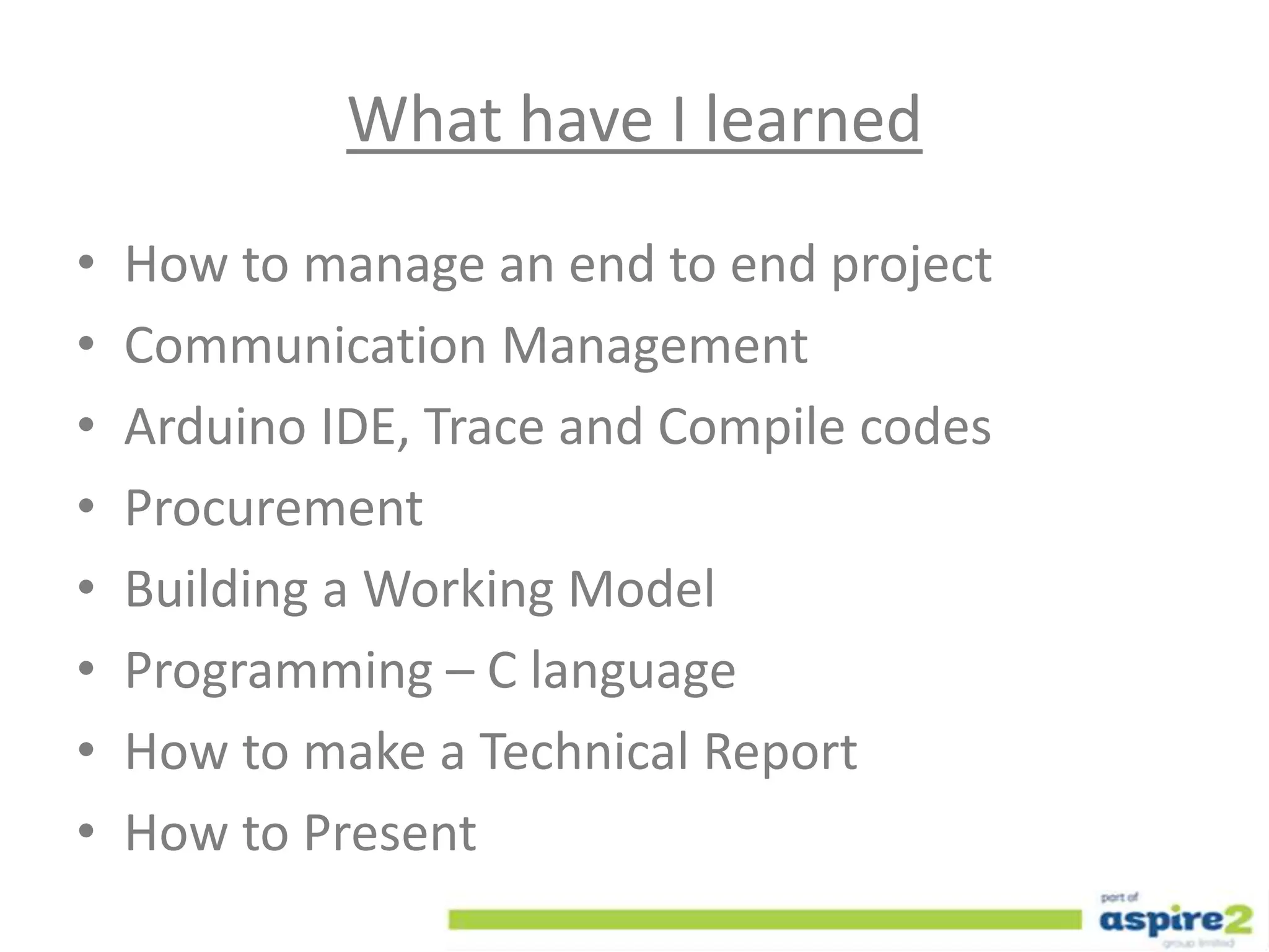 What have I learned
• How to manage an end to end project
• Communication Management
• Arduino IDE, Trace and Compile codes
• Procurement
• Building a Working Model
• Programming – C language
• How to make a Technical Report
• How to Present
 