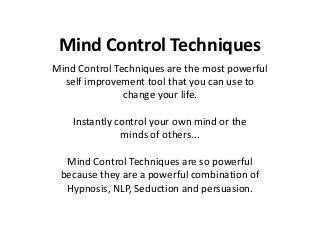 Mind Control Techniques
Mind Control Techniques are the most powerful
  self improvement tool that you can use to
               change your life.

    Instantly control your own mind or the
               minds of others...

  Mind Control Techniques are so powerful
 because they are a powerful combination of
  Hypnosis, NLP, Seduction and persuasion.
 