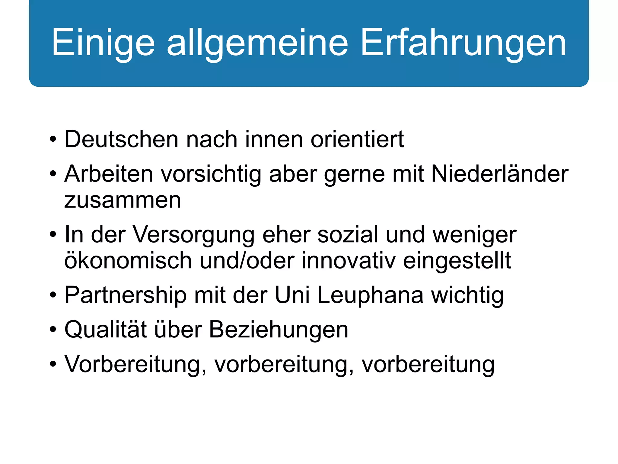 Einige allgemeine Erfahrungen 
• Deutschen nach innen orientiert 
• Arbeiten vorsichtig aber gerne mit Niederländer 
zusammen 
• In der Versorgung eher sozial und weniger 
ökonomisch und/oder innovativ eingestellt 
• Partnership mit der Uni Leuphana wichtig 
• Qualität über Beziehungen 
• Vorbereitung, vorbereitung, vorbereitung 
 