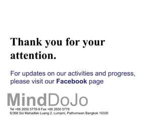 Thank you for your
attention.
For updates on our activities and progress,
please visit our Facebook page


MindDoJo
Tel +66 2650 5778-9 Fax +66 2650 5779
6/368 Soi Mahadlek Luang 2, Lumpini, Pathumwan Bangkok 10330
 