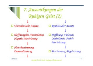 7. Auswirkungen der
               Ruhigen Geist (2)
              ↓                                                    ↓
   Unrealistische Ansatz                                Realistischer Ansatz
            ↓                                                     ↓
   Hoffnungslos, Pessimismus,
   Hoffnungslos, Pessimismus,                           Hoffnung, Visionen,
                                                        Hoffnung, Visionen,
   Negativ Motivierung                                  Optimismus,
                                                        Optimismus, Positiv
             ↓                                          Motivierung
        Bestimmung,
   Nein Bestimmung,                                              ↓
   Demoralisierung                                      Bestimmung,
                                                        Bestimmung, Begeisterung
             ↓                                                                 ↓
2012/12/4                                                                          9
                                            Tsuchiyama.
                  Copyright © 2012, Hitoshi Tsuchiyama. All rights reserved.
 