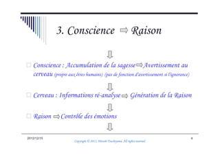 3. Conscience                                          Raison

   Conscience : Accumulation de la sagesse Avertissement au
   cerveau (propre aux êtres humains) (pas de fonction d'avertissement si l'ignorance)

   Cerveau : Informations ré-analyse                                  Génération de la Raison

   Raison        Contrôle des émotions

2012/12/15                                                                                  4
                                                   Tsuchiyama.
                         Copyright © 2012, Hitoshi Tsuchiyama. All rights reserved.
 