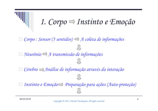 1. Corpo                       Instinto e Emoção
   Corpo : Sensor (5 sentidos)                   A coleta de informações

   Neurônio     A transmissão de informações

   Cérebro    Análise de informação através da interação

   Instinto e Emoção           Preparação para ações (Auto-proteção)

2012/12/16                                                                      2
                                             Tsuchiyama.
                   Copyright © 2012, Hitoshi Tsuchiyama. All rights reserved.
 