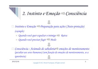 2. Instinto e Emoção                                                 Consciência

   Instinto e Emoção             Preparação para ações (Auto-proteção)
   (exemplo)
        Quando você quer expulsar o inimigo                            Raiva
        Quando você precisar fugir    Medo


   Consciência : Acúmulo de sabedoria                              emoções de monitoramento
   (peculiar aos seres humanos) (sem função de emoções de monitoramento, se a
   ignorância)
2012/12/16                                                                                  3
                                               Tsuchiyama.
                     Copyright © 2012, Hitoshi Tsuchiyama. All rights reserved.
 