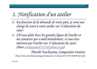 1. Notification d'un atelier
       En fonction de la demande de votre part, je serai une
       chargé de cours à votre atelier sur 'L'éducation du
       cœur'.
       S'il vous plaît lisez les grandes lignes de l'atelier et
       me contacter par e-mail initialement, si vous êtes
       intéressé par l'atelier sur 'L'éducation du cœur'.
       (Pour :compassion5151@yahoo.co.jp)
                   Hitoshi Tsuchiyama, Compassion Institut
     (https://www.facebook.com/pages/Compassion-Institute/187337891308889?sk=info)

2012/12/30                                                                       2
 