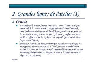 2. Grandes lignes de l'atelier (1)
       Contenu
             Le contenu de ma conférence sont basés sur ma conviction après
             avoir validé les enseignements de grandes traditions du monde,
             principalement de l'essence du bouddhisme prêché par Sa Sainteté
             le 14e Dalaï Lama, par ma propre expérience. J'ai fait tous mes
             meilleurs efforts pour les expliquer aussi facile que possible d'une
             façon non-religieux.
             Depuis le contenu est basé sur l'éthique morale universelle que les
             enseignants ne nous enseignent à l'école, ils sont mondialement
             valide. (La série de l'éthique morale universelle ont été publiées sur
             Internet (SlideShare) en 12 langues à travers le passé un an et a
             dépassé 100.000 vues)
2012/12/30                                                                            3
 