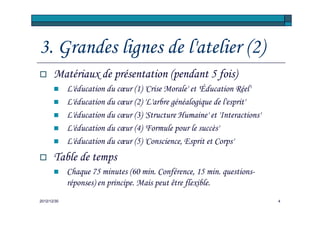 3. Grandes lignes de l'atelier (2)
       Matériaux de présentation (pendant 5 fois)
             L'éducation du cœur (1) 'Crise Morale' et 'Éducation Réel'
             L'éducation du cœur (2) 'L'arbre généalogique de l'esprit'
             L'éducation du cœur (3) 'Structure Humaine' et 'Interactions'
             L'éducation du cœur (4) 'Formule pour le succès'
             L'éducation du cœur (5) 'Conscience, Esprit et Corps'
       Table de temps
             Chaque 75 minutes (60 min. Conférence, 15 min. questions-
             réponses) en principe. Mais peut être flexible.
2012/12/30                                                                   4
 