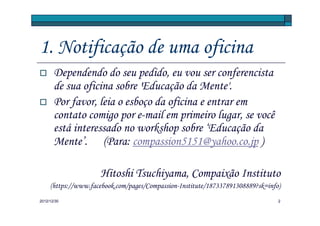 1. Notificação de uma oficina
       Dependendo do seu pedido, eu vou ser conferencista
       de sua oficina sobre 'Educação da Mente'.
       Por favor, leia o esboço da oficina e entrar em
       contato comigo por e-mail em primeiro lugar, se você
       está interessado no workshop sobre ‘Educação da
       Mente’. (Para: compassion5151@yahoo.co.jp )

                     Hitoshi Tsuchiyama, Compaixão Instituto
     (https://www.facebook.com/pages/Compassion-Institute/187337891308889?sk=info)
2012/12/30                                                                       2
 