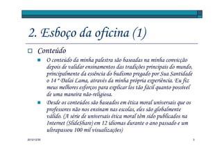 2. Esboço da oficina (1)
       Conteúdo
             O conteúdo da minha palestra são baseadas na minha convicção
             depois de validar ensinamentos das tradições principais do mundo,
             principalmente da essência do budismo pregado por Sua Santidade
             o 14 º Dalai Lama, através da minha própria experiência. Eu fiz
             meus melhores esforços para explicar los tão fácil quanto possível
             de uma maneira não-religiosa.
             Desde os conteúdos são baseados em ética moral universais que os
             professores não nos ensinam nas escolas, eles são globalmente
             válido. (A série de universais ética moral têm sido publicados na
             Internet (SlideShare) em 12 idiomas durante o ano passado e um
             ultrapassou 100 mil visualizações)
2012/12/30                                                                        3
 