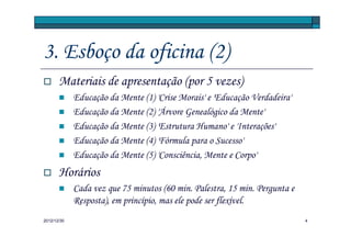 3. Esboço da oficina (2)
       Materiais de apresentação (por 5 vezes)
             Educação da Mente (1) 'Crise Morais' e 'Educação Verdadeira'
             Educação da Mente (2) 'Árvore Genealógico da Mente'
             Educação da Mente (3) 'Estrutura Humano' e 'Interações'
             Educação da Mente (4) 'Fórmula para o Sucesso'
             Educação da Mente (5) 'Consciência, Mente e Corpo'
       Horários
             Cada vez que 75 minutos (60 min. Palestra, 15 min. Pergunta e
             Resposta), em princípio, mas ele pode ser flexível.
2012/12/30                                                                   4
 