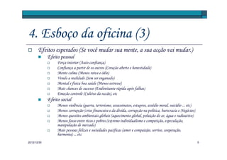 4. Esboço da oficina (3)
       Efeitos esperados (Se você mudar sua mente, a sua acção vai mudar.)
             Efeito pessoal
                  Força interior (Auto-confiança)
                  Confiança a partir de os outros (Coração aberto e honestidade)
                  Mente calma (Menos raiva e ódio)
                  Vendo a realidade (Sem ser enganado)
                  Mental e física boa saúde (Menos estresse)
                  Mais chances de sucesso (Endireitante rápida após falhas)
                  Emoção controle (Cultivo da razão), etc
             Efeito social
                  Menos violência (guerra, terrorismo, assassinatos, estupros, assédio moral, suicídio ... etc)
                  Menos corrupção (crise financeira e da dívida, corrupção na política, burocracia e Negócios)
                  Menos questões ambientais globais (aquecimento global, poluição do ar, água e radioativo)
                  Menos fosso entre ricos e pobres (extremo individualismo e competição, especulação,
                  manipulação de mercado)
                  Mais pessoas felizes e sociedades pacíficas (amor e compaixão, sorriso, cooperação,
                  harmonia) ... etc
2012/12/30                                                                                                        5
 