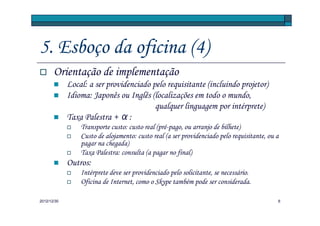 5. Esboço da oficina (4)
       Orientação de implementação
             Local: a ser providenciado pelo requisitante (incluindo projetor)
             Idioma: Japonês ou Inglês (localizações em todo o mundo,
                                         qualquer linguagem por intérprete)
             Taxa Palestra + α:
                 Transporte custo: custo real (pré-pago, ou arranjo de bilhete)
                 Custo de alojamento: custo real (a ser providenciado pelo requisitante, ou a
                 pagar na chegada)
                 Taxa Palestra: consulta (a pagar no final)
             Outros:
                 Intérprete deve ser providenciado pelo solicitante, se necessário.
                 Oficina de Internet, como o Skype também pode ser considerada.

2012/12/30                                                                                  6
 