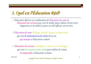 3. Quel est l'Éducation Réel?
 1. Éducation Réel est un combinaison de Éducation du cœur et
      Éducation du cerveau pour voir la réalité (pour réduire l'écart entre
         l'apparence et la réalité) à jouer un rôle efficace sur la terre.

 2. Éducation du cœur (Éthique Morale: Raison: Compassion)
      qui crée la motivation ou la vision de la vie,
         qui manque à l'éducation scolaire.

 3. Éducation du cerveau (Intelligence: Science et technologie)
      qui crée des moyens ou des outils pour réaliser la vision,
         est disponible à l'éducation scolaire.
2012/12/26                                                                      4
                                             Tsuchiyama.
                   Copyright © 2012, Hitoshi Tsuchiyama. All rights reserved.
 