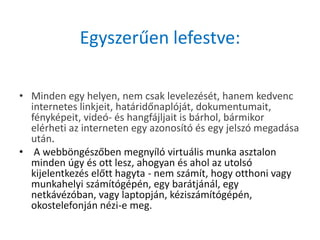 Egyszerűen lefestve:

• Minden egy helyen, nem csak levelezését, hanem kedvenc
  internetes linkjeit, határidőnaplóját, dokumentumait,
  fényképeit, videó- és hangfájljait is bárhol, bármikor
  elérheti az interneten egy azonosító és egy jelszó megadása
  után.
• A webböngészőben megnyíló virtuális munka asztalon
  minden úgy és ott lesz, ahogyan és ahol az utolsó
  kijelentkezés előtt hagyta - nem számít, hogy otthoni vagy
  munkahelyi számítógépén, egy barátjánál, egy
  netkávézóban, vagy laptopján, kéziszámítógépén,
  okostelefonján nézi-e meg.
 