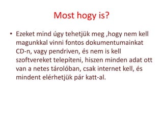 Most hogy is?
• Ezeket mind úgy tehetjük meg ,hogy nem kell
  magunkkal vinni fontos dokumentumainkat
  CD-n, vagy pendriven, és nem is kell
  szoftvereket telepíteni, hiszen minden adat ott
  van a netes tárolóban, csak internet kell, és
  mindent elérhetjük pár katt-al.
 