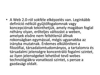 • A Web 2.0-ról sokféle elképzelés van. Leginkább
  definíció nélküli gyűjtőfogalomnak vagy
  koncepciónak tekinthetjük, amely magában foglal
  néhány olyan, erőteljes változást a weben,
  amelyek elsőre nem feltétlenül állnak
  rokonságban egymással, mégis ugyanabba az
  irányba mutatnak. Érdemes elkülöníteni a
  filozófiai, társadalomtudományos, a tartalomra és
  társadalmi jelenségre koncentráló fogalmi szintet,
  az ilyen jelenségeket lehetővé tevő webes
  technológiákra vonatkozó szintet, s persze a
  gazdasági oldalt.
 
