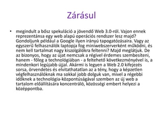 Zárásul
• megindult a bősz spekuláció a jövendő Web 3.0-ról. Vajon ennek
  reprezentánsa egy web alapú operációs rendszer lesz majd?
  Gondoljunk például a Google ilyen irányú tapogatózásaira. Vagy az
  egyszerű felhasználók laptopja fog miniwebszerverként működni, és
  nem kell tartalmat nagy kiszolgálókra feltenni? Majd meglátjuk. De
  az bizonyos, hogy az újat nemcsak a régivel érdemes szembesíteni,
  hanem - főleg a technológiában - a feltehető következményével is, a
  mindenkori legújabb újjal. Akármi is legyen a Web 2.0 kifejezés
  sorsa, örvendetes és elvitathatatlan az a tény, hogy a képzetlen
  végfelhasználóknak ma sokkal jobb dolguk van, mivel a régebbi
  időknek a technológia-központúságával szemben az új web a
  tartalom előállítására koncentráló, közösségi embert helyezi a
  középpontba.
 