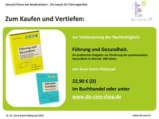 Gesund Führen bei Minderleistern – Ein Impuls für Führungskräfte




Zum Kaufen und Vertiefen:                                                                                       ®



                                                    zur Verbesserung der Nachhaltigkeit:

                                                    Führung und Gesundheit.
                                                    Ein praktischer Ratgeber zur Förderung der psychosozialen
                                                    Gesundheit im Betrieb. 208 Seiten.


                                                    von Anne Katrin Matyssek


                                                    22,90 € (D)
                                                    im Buchhandel oder unter
                                                    www.do-care-shop.de


© Dr. Anne Katrin Matyssek 2012                                                                  www.do-care.tv
 