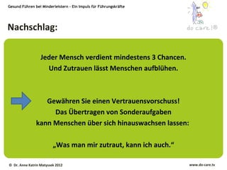Gesund Führen bei Minderleistern – Ein Impuls für Führungskräfte




Nachschlag:                                                                     ®




                  Jeder Mensch verdient mindestens 3 Chancen.
                    Und Zutrauen lässt Menschen aufblühen.



                  Gewähren Sie einen Vertrauensvorschuss!
                    Das Übertragen von Sonderaufgaben
               kann Menschen über sich hinauswachsen lassen:

                         „Was man mir zutraut, kann ich auch.“

© Dr. Anne Katrin Matyssek 2012                                    www.do-care.tv
 