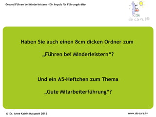 Gesund Führen bei Minderleistern – Ein Impuls für Führungskräfte




                                                                                ®




            Haben Sie auch einen 8cm dicken Ordner zum

                             „Führen bei Minderleistern“?



                         Und ein A5-Heftchen zum Thema

                              „Gute Mitarbeiterführung“?



© Dr. Anne Katrin Matyssek 2012                                    www.do-care.tv
 