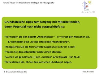 Gesund Führen bei Minderleistern – Ein Impuls für Führungskräfte




                                                                                 ®



 Grundsätzliche Tipps zum Umgang mit Mitarbeitenden,
 deren Potenzial noch nicht ausgeschöpft ist:

 Vermeiden Sie den Begriff „Minderleister“ – er wertet den Menschen ab.

     Er beinhaltet eine „selbst-erfüllende Prophezeiung“.
 Akzeptieren Sie die Normalverteilungskurve in Ihrem Team!

 Fragen Sie den Mitarbeiter nach seinen Stärken!

 Suchen Sie gemeinsam (!) den „idealen“ Arbeitsplatz – für ALLE!

 Reflektieren Sie, ob Sie den Menschen überhaupt mögen.


© Dr. Anne Katrin Matyssek 2012                                     www.do-care.tv
 
