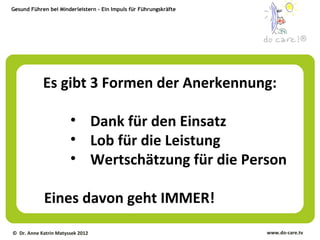 Gesund Führen bei Minderleistern – Ein Impuls für Führungskräfte




                                                                                ®




            Es gibt 3 Formen der Anerkennung:

                       • Dank für den Einsatz
                       • Lob für die Leistung
                       • Wertschätzung für die Person

            Eines davon geht IMMER!
© Dr. Anne Katrin Matyssek 2012                                    www.do-care.tv
 