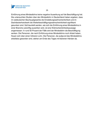 35

Einführung eines Mindestlohns keine negative Auswirkung auf die Beschäftigung hat.
Die untersuchten Studien über den Mindestlohn in Deutschland haben ergeben, dass
im ostdeutschen Bauhauptgewerbe die Einstellungswahrscheinlichkeit und im
Dachdeckerhandwerk die Weiterbeschäftigungswahrscheinlichkeit signifikant
gesunken sind. Soll beurteilt werden, wie sich die Einführung eines Mindestlohns in
einer Branche zukünftig auswirken wird, ist eine Wahrscheinlichkeitsaussage
angemessen: In rund 50 Prozent der Fälle wird der Mindestlohn die Beschäftigung
senken. Die Personen, die nach Einführung eines Mindestlohns noch Arbeit haben,
freuen sich über einen höheren Lohn. Die Personen, die aufgrund des Mindestlohns
arbeitslos geworden sind, stehen am Ende des Tages mit leereren Händen da.

 