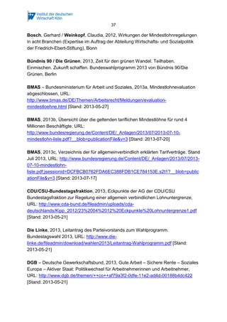 37

Bosch, Gerhard / Weinkopf, Claudia, 2012, Wirkungen der Mindestlohnregelungen
in acht Branchen (Expertise im Auftrag der Abteilung Wirtschafts- und Sozialpolitik
der Friedrich-Ebert-Stiftung), Bonn
Bündnis 90 / Die Grünen, 2013, Zeit für den grünen Wandel. Teilhaben.
Einmischen. Zukunft schaffen. Bundeswahlprogramm 2013 von Bündnis 90/Die
Grünen, Berlin
BMAS – Bundesministerium für Arbeit und Soziales, 2013a, Mindestlohnevaluation
abgeschlossen, URL:
http://www.bmas.de/DE/Themen/Arbeitsrecht/Meldungen/evaluationmindestloehne.html [Stand: 2013-05-27]
BMAS, 2013b, Übersicht über die geltenden tariflichen Mindestlöhne für rund 4
Millionen Beschäftigte, URL:
http://www.bundesregierung.de/Content/DE/_Anlagen/2013/07/2013-07-10mindestlohn-liste.pdf?__blob=publicationFile&v=3 [Stand: 2013-07-20]
BMAS, 2013c, Verzeichnis der für allgemeinverbindlich erklärten Tarifverträge. Stand
Juli 2013, URL: http://www.bundesregierung.de/Content/DE/_Anlagen/2013/07/201307-10-mindestlohnliste.pdf;jsessionid=DCFBCB0762FDA6EC388FDB1CE784153E.s2t1?__blob=public
ationFile&v=3 [Stand: 2013-07-17]
CDU/CSU-Bundestagsfraktion, 2013, Eckpunkte der AG der CDU/CSU
Bundestagsfraktion zur Regelung einer allgemein verbindlichen Lohnuntergrenze,
URL: http://www.cda-bund.de/fileadmin/uploads/cdadeutschlands/Kipp_2012/23%2004%2012%20Eckpunkte%20Lohnuntergrenze1.pdf
[Stand: 2013-05-21]
Die Linke, 2013, Leitantrag des Parteivorstands zum Wahlprogramm.
Bundestagswahl 2013, URL: http://www.dielinke.de/fileadmin/download/wahlen2013/Leitantrag-Wahlprogramm.pdf [Stand:
2013-05-21]
DGB – Deutsche Gewerkschaftsbund, 2013, Gute Arbeit – Sichere Rente – Soziales
Europa – Aktiver Staat: Politikwechsel für Arbeitnehmerinnen und Arbeitnehmer,
URL: http://www.dgb.de/themen/++co++af79a3f2-0dfe-11e2-ad4d-00188b4dc422
[Stand: 2013-05-21]

 