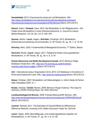 39

Handelsblatt, 2013, Friseurbranche einigt sich auf Mindestlohn, URL:
http://www.handelsblatt.com/unternehmen/handel-dienstleister/bundesweitfriseurbranche-einigt-sich-auf-mindestlohn/8105166.html [Stand: 2013-05-21]
Harsch, Katrin / Verbeek, Hans, 2012, Der Mindestlohn in der Pflegebranche – Die
Folgen eines Mindestlohns in einer Wachstumsbranche, in: Journal for Labour
Market Research, Vol. 45, No. 3-4, S. 355–378
Heumer, Moritz / Lesch, Hagen / Schröder, Christoph, 2013, Mindestlohn,
Einkommensumverteilung und Armutsrisiko, in: IW Trends, 40. Jg., Nr. 1, S. 19–36
Hirschey, Marc, 2003, Fundamentals of Managerial Economics, 7th Edition, Mason
Horschel, Nicole / Lesch, Hagen, 2011, Fiskalische Kosten eines gesetzlichen
Mindestlohns, in: IW Trends, 38. Jg., Nr. 4, S. 3–19
Human Resources and Skills Development Canada, 2012, Minimum Wage
Database Introduction, URL: http://srv116.services.gc.ca/dimt-wid/smmw/intro.aspx?lang=eng&p=1 [Stand: 2013-05-21]
ILO – International Labour Organisation (ILO), 2013, ILO Database on Conditions of
Work and Employment Laws, URL: http://www.ilo.org/dyn/travail [Stand: 2013-05-21]
Kaiser, Christian, 2007, Mindestlohn und Sittenwidrigkeit, in: Ulrich Weber & Partner
GbR, Newsletter 02/07, S. 1
Knabe, Andreas / Schöb, Ronnie, 2008, Minimum Wage Incidence: The Case for
Germany, CESifo Working Paper, No. 2432, München
Landesarbeitsgericht Bremen, 2008, Pressemitteilung 8/08, Bremen, URL:
http://www.landesarbeitsgericht.bremen.de/sixcms/media.php/13/PM%208-08.pdf
[Stand: 2013-05-21]
Lechner, Michael, 2011, The Estimation of Causal Effects by Difference-inDifference Methods, Unversity of St. Gallen Discussion Paper No. 2010-28
Lesch, Hagen, 2004, Beschäftigungs- und verteilungspolitische Aspekte von
Mindestlöhnen, in: IW Trends, 31. Jg., Nr. 4, S. 41–50

 