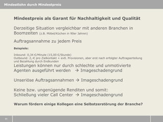 Mindestlohn durch Mindestpreis

Mindestpreis als Garant für Nachhaltigkeit und Qualität
Derzeitige Situation vergleichbar mit anderen Branchen in
Boomzeiten (z.B. Möbel/Küchen in 90er Jahren)
Auftragsannahme zu jedem Preis
Beispiele:
Inbound: 0,34 €/Minute (15,00 €/Stunde)
Outbound: 2,-€ pro Zielkontakt + evtl. Provisionen, aber erst nach erfolgter Auftragserteilung
und Bezahlung durch Endkunden

Leistungen können nur durch schlechte und unmotivierte
Agenten ausgeführt werden  Imageschadengrund
Unseriöse Auftragsannahmen  Imageschadengrund
Keine bzw. ungenügende Renditen und somit:
Schließung vieler Call Center  Imageschadengrund

Warum fördern einige Kollegen eine Selbstzerstörung der Branche?

11

 