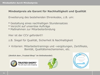 Mindestlohn durch Mindestpreis

Mindestpreis als Garant für Nachhaltigkeit und Qualität
Erweiterung des bestehenden Ehrenkodex, z.B. um:
 Gestaltung eines nachhaltigen Stundensatzes
 Verzicht auf unseriöse Aufträge
 Maßnahmen zur Mitarbeiterbindung
Hier ist der CCV gefordert!!
z.B. Siegel für Qualität, Sicherheit & Nachhaltigkeit
 Kriterien: Mitarbeitertrainings und -vergütungen, Zertifikate,
Bonität, Qualitätsmechanismen, etc.
(ähnlich dem „Trusted Shop“ im Onlinehandel)

13

 