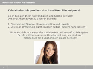 Mindestlohn durch Mindestpreis

Kein Mindestlohnproblem durch seriösen Mindestpreis!
Seien Sie sich Ihrer Notwendigkeit und Stärke bewusst!
Die zwei Alternativen zu unserer Branche:
1. Verzicht auf Service, Kommunikation und Umsatz
2. Alleinige Umsetzung durch Kunden selbst (extrem hohe Kosten)
Wir üben nicht nur einen der modernsten und zukunftsträchtigsten
Berufe mitten in unserer Gesellschaft aus, wir sind auch
maßgeblich am Funktionieren dieser beteiligt!

15

 
