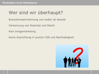 Mindestlohn durch Mindestpreis

Wer sind wir überhaupt?
Branchenwahrnehmung von außen ist desolat
Verkennung von Potential und Macht
Kein Imagemarketing
Keine Ausrichtung in puncto CSR und Nachhaltigkeit

2

 