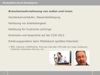 Mindestlohn durch Mindestpreis

Branchenwahrnehmung von außen und innen
Heizdeckenverkäufer, Massenbelästigung
Notlösung vor Arbeitslosigkeit
Notlösung für frustrierte Lehrlinge
Eindrücke und Gespräche auf der CCW 2012
Erklärungsproblem beim Mittelstand (größtes Potential)
 BPO, Inbound, Fullfillments, Preis per Call oder CPO oder pro Lead, Outbound,
Customer Interaction Service, etc..

3

 