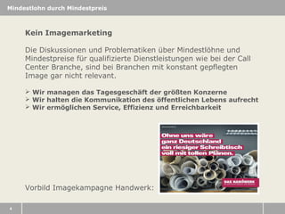 Mindestlohn durch Mindestpreis

Kein Imagemarketing
Die Diskussionen und Problematiken über Mindestlöhne und
Mindestpreise für qualifizierte Dienstleistungen wie bei der Call
Center Branche, sind bei Branchen mit konstant gepflegten
Image gar nicht relevant.
 Wir managen das Tagesgeschäft der größten Konzerne
 Wir halten die Kommunikation des öffentlichen Lebens aufrecht
 Wir ermöglichen Service, Effizienz und Erreichbarkeit

Vorbild Imagekampagne Handwerk:
4

 