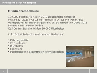 Mindestlohn durch Mindestpreis

Mitarbeiterentlohnung
170.000 Fachkräfte haben 2010 Deutschland verlassen
Mc Kinsey: 2020 (7,5 Jahren) fehlen in D: 2,5 Mio Fachkräfte
Verdopplung der Beschäftigten zw. 55-60 Jahren von 2006-2011
Derzeit 1 Mio. offene Stellen
Call Center Branche fehlen 20.000 Mitarbeiter
 Erhöht sich durch zunehmenden Bedarf an:






8

Führungskräfte
IT Fachleute
Buchhalter
Logistiker
Mitarbeiter mit akzentfreien Fremdsprachen

 