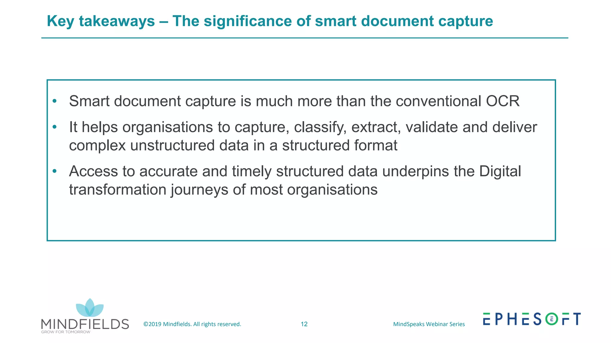 12©2019 Mindfields. All rights reserved. MindSpeaks Webinar Series
Key takeaways – The significance of smart document capture
• Smart document capture is much more than the conventional OCR
• It helps organisations to capture, classify, extract, validate and deliver
complex unstructured data in a structured format
• Access to accurate and timely structured data underpins the Digital
transformation journeys of most organisations
 