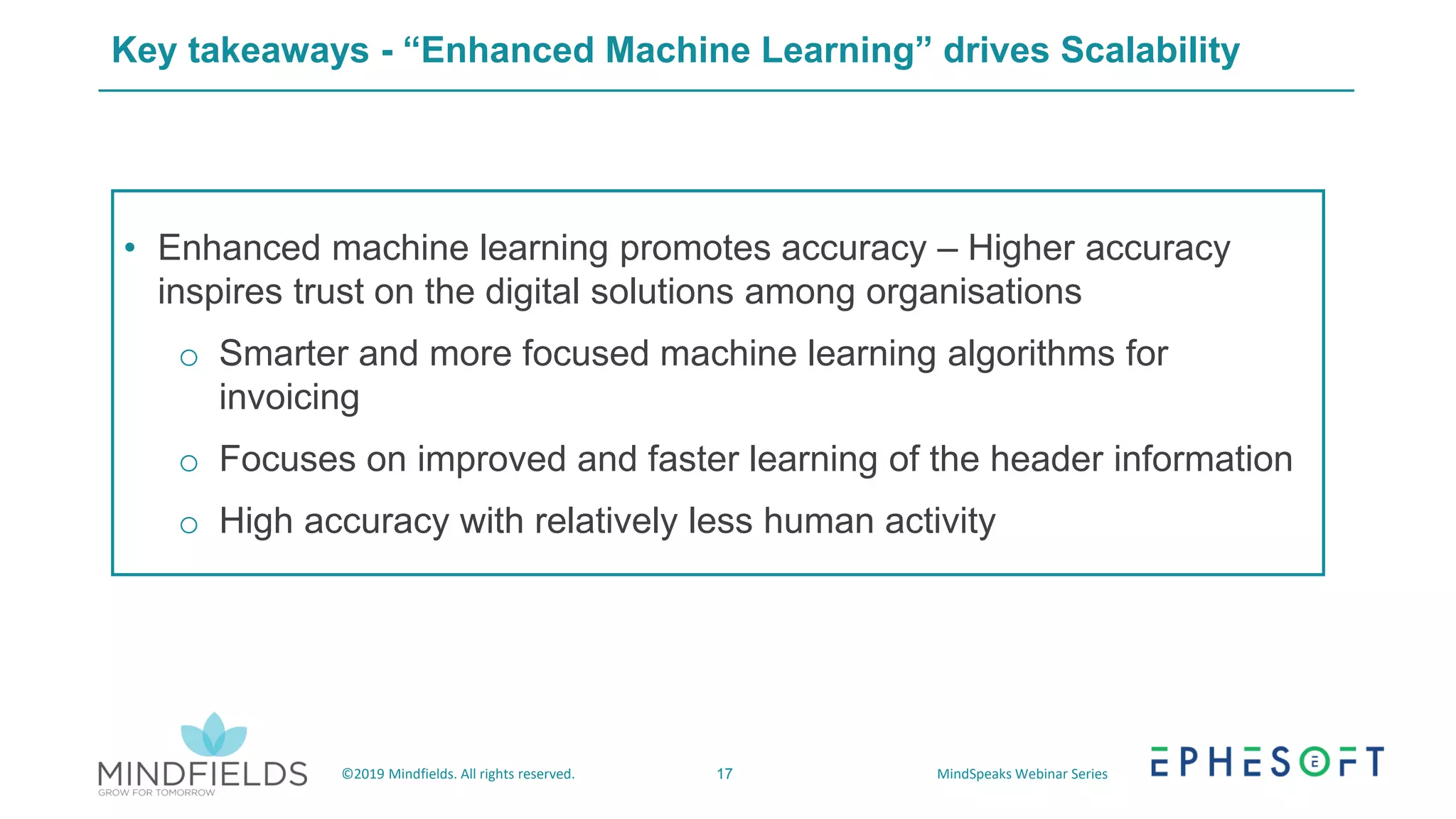17©2019 Mindfields. All rights reserved. MindSpeaks Webinar Series
Key takeaways - “Enhanced Machine Learning” drives Scalability
• Enhanced machine learning promotes accuracy – Higher accuracy
inspires trust on the digital solutions among organisations
o Smarter and more focused machine learning algorithms for
invoicing
o Focuses on improved and faster learning of the header information
o High accuracy with relatively less human activity
 