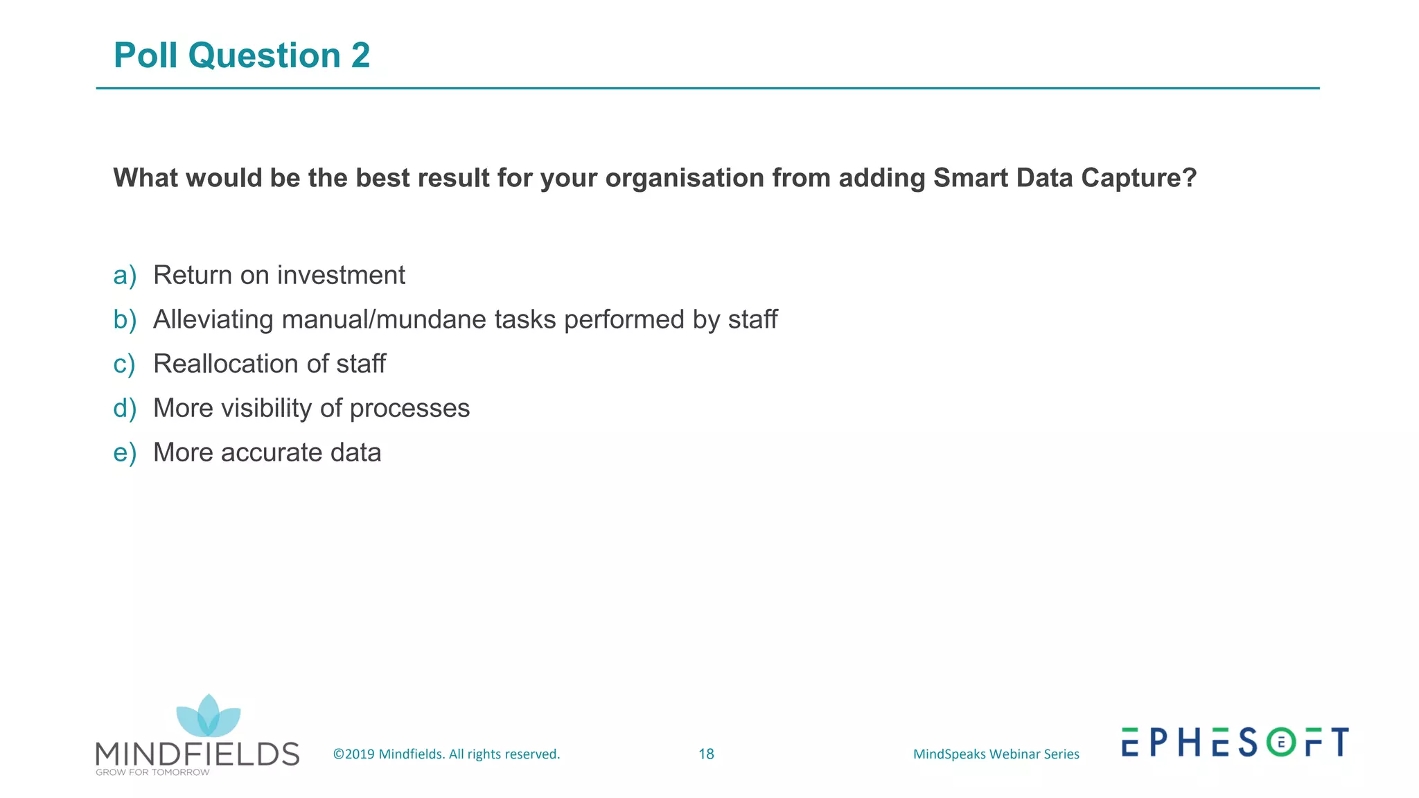 18©2019 Mindfields. All rights reserved. MindSpeaks Webinar Series
Poll Question 2
What would be the best result for your organisation from adding Smart Data Capture?
a) Return on investment
b) Alleviating manual/mundane tasks performed by staff
c) Reallocation of staff
d) More visibility of processes
e) More accurate data
 