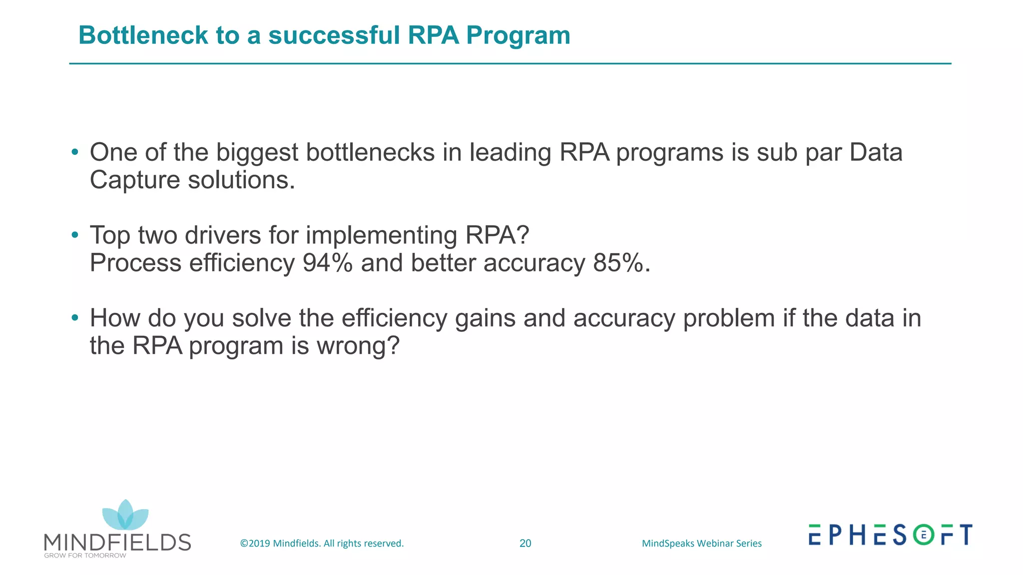 20©2019 Mindfields. All rights reserved. MindSpeaks Webinar Series
Bottleneck to a successful RPA Program
• One of the biggest bottlenecks in leading RPA programs is sub par Data
Capture solutions.
• Top two drivers for implementing RPA?
Process efficiency 94% and better accuracy 85%.
• How do you solve the efficiency gains and accuracy problem if the data in
the RPA program is wrong?
 