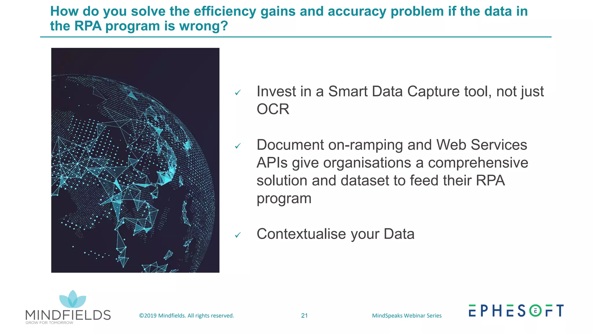 21©2019 Mindfields. All rights reserved. MindSpeaks Webinar Series
How do you solve the efficiency gains and accuracy problem if the data in
the RPA program is wrong?
✓ Invest in a Smart Data Capture tool, not just
OCR
✓ Document on-ramping and Web Services
APIs give organisations a comprehensive
solution and dataset to feed their RPA
program
✓ Contextualise your Data
 
