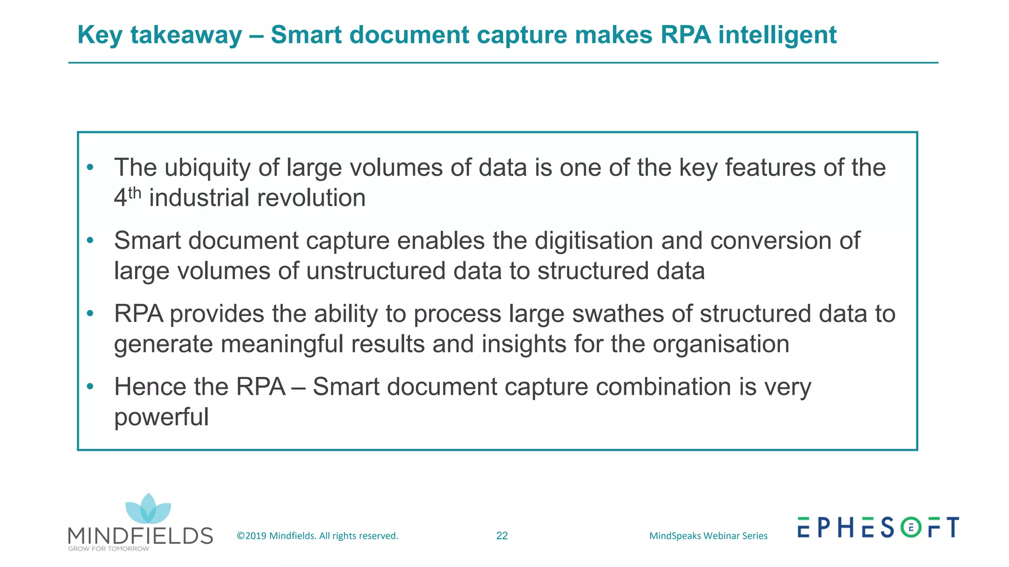 22©2019 Mindfields. All rights reserved. MindSpeaks Webinar Series
Key takeaway – Smart document capture makes RPA intelligent
• The ubiquity of large volumes of data is one of the key features of the
4th industrial revolution
• Smart document capture enables the digitisation and conversion of
large volumes of unstructured data to structured data
• RPA provides the ability to process large swathes of structured data to
generate meaningful results and insights for the organisation
• Hence the RPA – Smart document capture combination is very
powerful
 