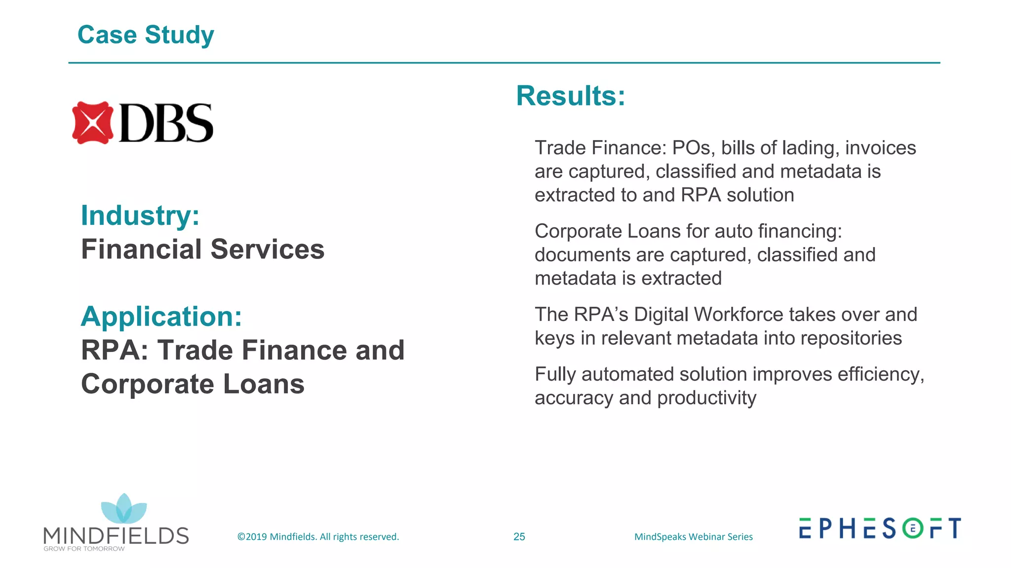 25©2019 Mindfields. All rights reserved. MindSpeaks Webinar Series
Case Study
Industry:
Financial Services
Application:
RPA: Trade Finance and
Corporate Loans
Results:
• Trade Finance: POs, bills of lading, invoices
are captured, classified and metadata is
extracted to and RPA solution
• Corporate Loans for auto financing:
documents are captured, classified and
metadata is extracted
• The RPA’s Digital Workforce takes over and
keys in relevant metadata into repositories
• Fully automated solution improves efficiency,
accuracy and productivity
 